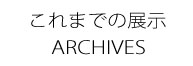 過去の展示ＡＲＣＨＩＶＥＳ